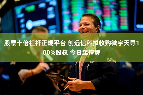 股票十倍杠杆正规平台 创远信科拟收购微宇天导100%股权 今日起停牌