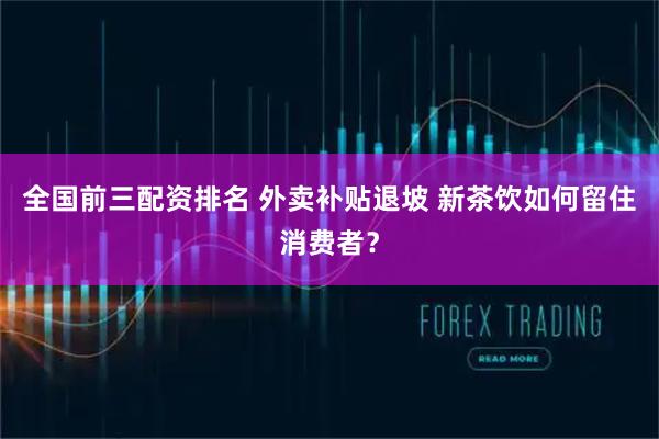 全国前三配资排名 外卖补贴退坡 新茶饮如何留住消费者？