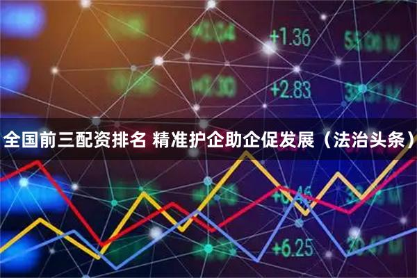 全国前三配资排名 精准护企助企促发展（法治头条）