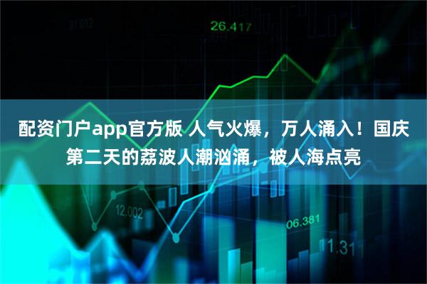 配资门户app官方版 人气火爆，万人涌入！国庆第二天的荔波人潮汹涌，被人海点亮