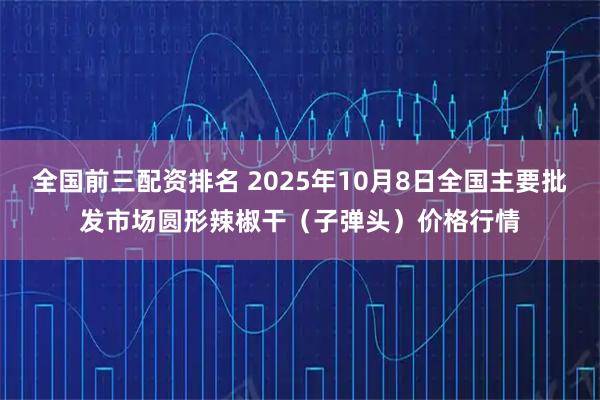 全国前三配资排名 2025年10月8日全国主要批发市场圆形辣椒干（子弹头）价格行情