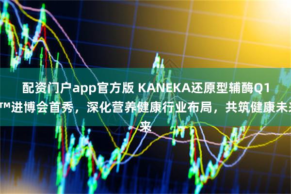 配资门户app官方版 KANEKA还原型辅酶Q10™进博会首秀，深化营养健康行业布局，共筑健康未来