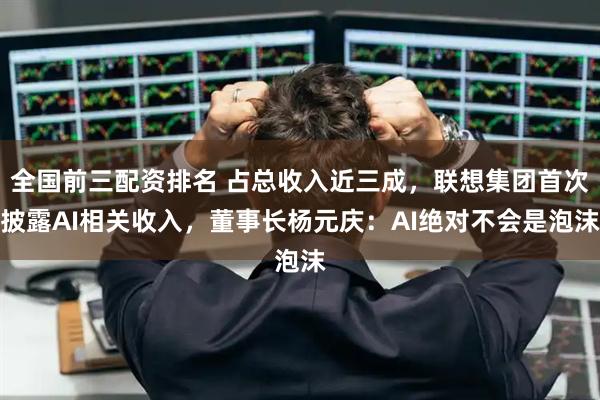 全国前三配资排名 占总收入近三成，联想集团首次披露AI相关收入，董事长杨元庆：AI绝对不会是泡沫