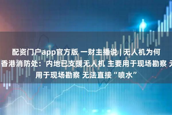 配资门户app官方版 一财主播说 | 无人机为何不能高空灭火？香港消防处：内地已支援无人机 主要用于现场勘察 无法直接“喷水”