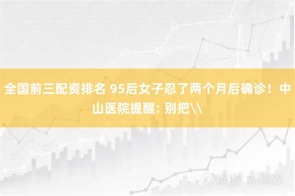 全国前三配资排名 95后女子忍了两个月后确诊！中山医院提醒: 别把\