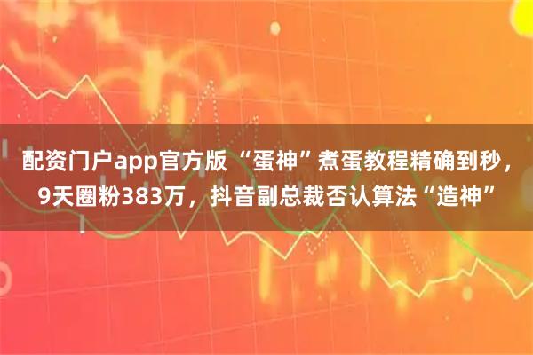 配资门户app官方版 “蛋神”煮蛋教程精确到秒，9天圈粉383万，抖音副总裁否认算法“造神”