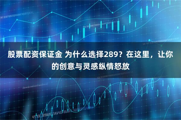 股票配资保证金 为什么选择289？在这里，让你的创意与灵感纵情怒放