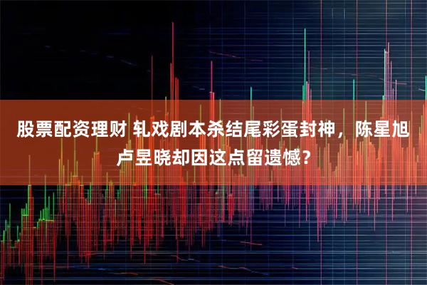 股票配资理财 轧戏剧本杀结尾彩蛋封神，陈星旭卢昱晓却因这点留遗憾？