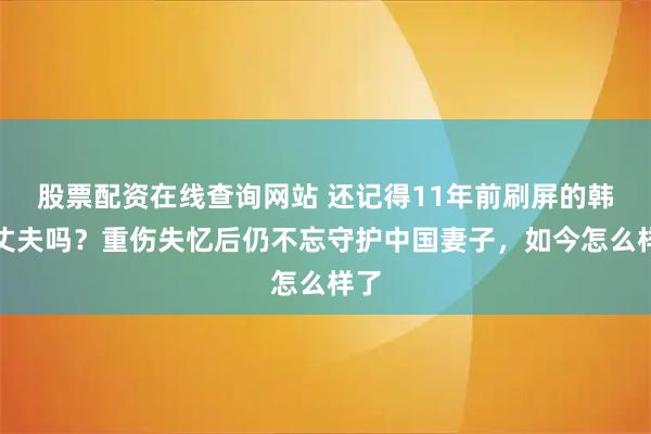 股票配资在线查询网站 还记得11年前刷屏的韩国丈夫吗？重伤失忆后仍不忘守护中国妻子，如今怎么样了