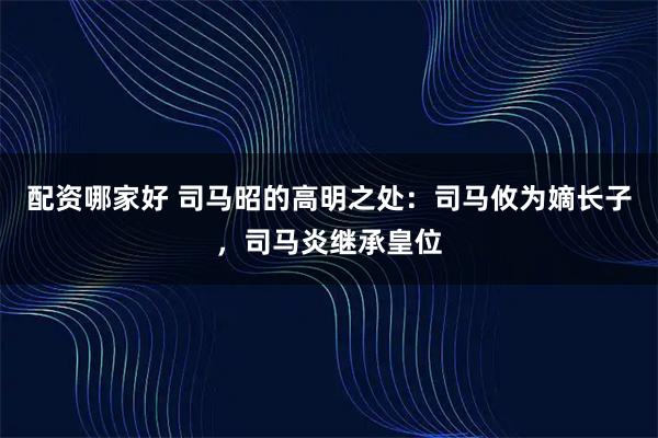 配资哪家好 司马昭的高明之处：司马攸为嫡长子，司马炎继承皇位