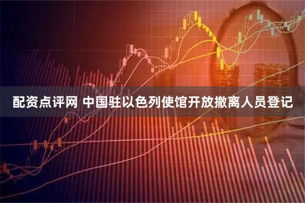 配资点评网 中国驻以色列使馆开放撤离人员登记