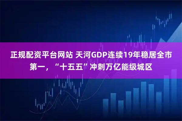 正规配资平台网站 天河GDP连续19年稳居全市第一，“十五五”冲刺万亿能级城区
