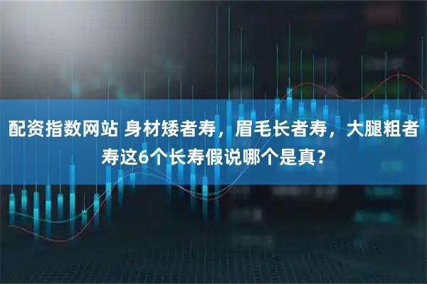 配资指数网站 身材矮者寿，眉毛长者寿，大腿粗者寿这6个长寿假说哪个是真？
