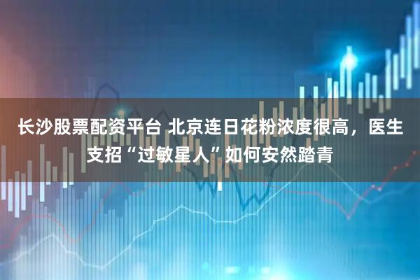 长沙股票配资平台 北京连日花粉浓度很高，医生支招“过敏星人”如何安然踏青